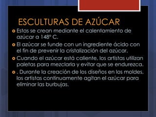 ESCULTURAS DE AZÚCAR
 Estas se crean mediante el calentamiento de
azúcar a 148° C.
 El azúcar se funde con un ingrediente ácido con
el fin de prevenir la cristalización del azúcar.
 Cuando el azúcar está caliente, los artistas utilizan
paletas para mezclarla y evitar que se endurezca.
 . Durante la creación de los diseños en los moldes,
los artistas continuamente agitan el azúcar para
eliminar las burbujas.
 