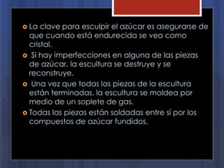  La clave para esculpir el azúcar es asegurarse de
que cuando está endurecida se vea como
cristal.
 Si hay imperfecciones en alguna de las piezas
de azúcar, la escultura se destruye y se
reconstruye.
 Una vez que todas las piezas de la escultura
están terminadas, la escultura se moldea por
medio de un soplete de gas.
 Todas las piezas están soldadas entre sí por los
compuestos de azúcar fundidos.
 