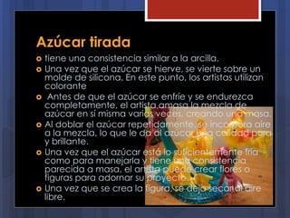 Azúcar tirada
 tiene una consistencia similar a la arcilla.
 Una vez que el azúcar se hierve, se vierte sobre un
molde de silicona. En este punto, los artistas utilizan
colorante
 Antes de que el azúcar se enfríe y se endurezca
completamente, el artista amasa la mezcla de
azúcar en sí misma varias veces, creando una masa.
 Al doblar el azúcar repetidamente, se incorpora aire
a la mezcla, lo que le da al azúcar una calidad pura
y brillante.
 Una vez que el azúcar está lo suficientemente fría
como para manejarla y tiene una consistencia
parecida a masa, el artista puede crear flores o
figuras para adornar su proyecto.
 Una vez que se crea la figura, se deja secar al aire
libre.
 