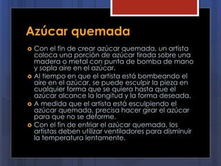 Azúcar quemada
 Con el fin de crear azúcar quemada, un artista
coloca una porción de azúcar tirada sobre una
madera o metal con punta de bomba de mano
y sopla aire en el azúcar.
 Al tiempo en que el artista está bombeando el
aire en el azúcar, se puede esculpir la pieza en
cualquier forma que se quiera hasta que el
azúcar alcance la longitud y la forma deseada.
 A medida que el artista está esculpiendo el
azúcar quemada, precisa hacer girar el azúcar
para que no se deforme.
 Con el fin de enfriar el azúcar quemada, los
artistas deben utilizar ventiladores para disminuir
la temperatura lentamente.
 