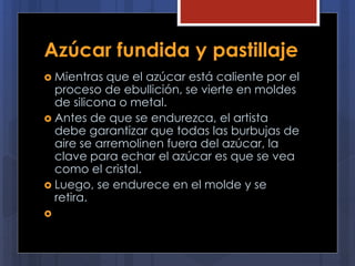 Azúcar fundida y pastillaje
 Mientras que el azúcar está caliente por el
proceso de ebullición, se vierte en moldes
de silicona o metal.
 Antes de que se endurezca, el artista
debe garantizar que todas las burbujas de
aire se arremolinen fuera del azúcar, la
clave para echar el azúcar es que se vea
como el cristal.
 Luego, se endurece en el molde y se
retira.

 