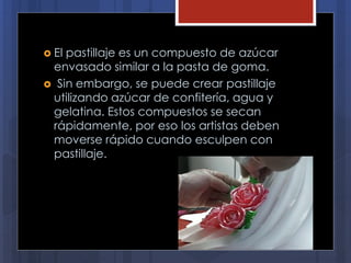  El pastillaje es un compuesto de azúcar
envasado similar a la pasta de goma.
 Sin embargo, se puede crear pastillaje
utilizando azúcar de confitería, agua y
gelatina. Estos compuestos se secan
rápidamente, por eso los artistas deben
moverse rápido cuando esculpen con
pastillaje.
 