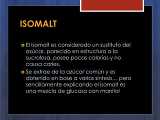 ISOMALT
 El isomalt es considerado un sustituto del
azúcar, parecido en estructura a la
sucralosa, posee pocas calorías y no
causa caries.
 Se extrae de la azúcar común y es
obtenido en base a varias síntesis… pero
sencillamente explicando el isomalt es
una mezcla de glucosa con manitol
 