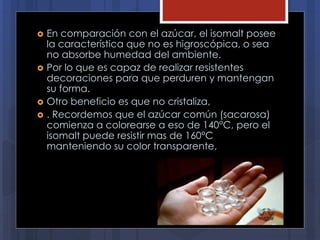  En comparación con el azúcar, el isomalt posee
la característica que no es higroscópica, o sea
no absorbe humedad del ambiente.
 Por lo que es capaz de realizar resistentes
decoraciones para que perduren y mantengan
su forma.
 Otro beneficio es que no cristaliza,
 . Recordemos que el azúcar común (sacarosa)
comienza a colorearse a eso de 140°C, pero el
isomalt puede resistir mas de 160°C
manteniendo su color transparente,
 