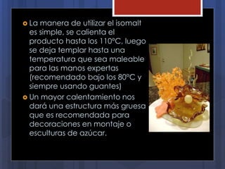  La manera de utilizar el isomalt
es simple, se calienta el
producto hasta los 110°C, luego
se deja templar hasta una
temperatura que sea maleable
para las manos expertas
(recomendado bajo los 80°C y
siempre usando guantes)
 Un mayor calentamiento nos
dará una estructura más gruesa
que es recomendada para
decoraciones en montaje o
esculturas de azúcar.
 
