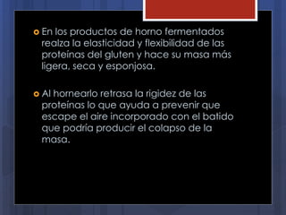  En los productos de horno fermentados
realza la elasticidad y flexibilidad de las
proteínas del gluten y hace su masa más
ligera, seca y esponjosa.
 Al hornearlo retrasa la rigidez de las
proteínas lo que ayuda a prevenir que
escape el aire incorporado con el batido
que podría producir el colapso de la
masa.
 