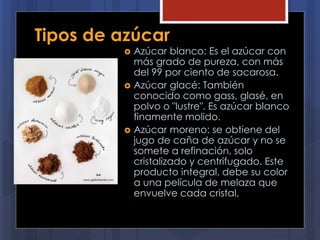 Tipos de azúcar
 Azúcar blanco: Es el azúcar con
más grado de pureza, con más
del 99 por ciento de sacarosa.
 Azúcar glacé: También
conocido como gass, glasé, en
polvo o "lustre". Es azúcar blanco
finamente molido.
 Azúcar moreno: se obtiene del
jugo de caña de azúcar y no se
somete a refinación, solo
cristalizado y centrifugado. Este
producto integral, debe su color
a una película de melaza que
envuelve cada cristal.
 