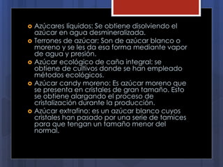  Azúcares líquidos: Se obtiene disolviendo el
azúcar en agua desmineralizada.
 Terrones de azúcar: Son de azúcar blanco o
moreno y se les da esa forma mediante vapor
de agua y presión.
 Azúcar ecológico de caña integral: se
obtiene de cultivos donde se han empleado
métodos ecológicos.
 Azúcar candy moreno: Es azúcar moreno que
se presenta en cristales de gran tamaño. Esto
se obtiene alargando el proceso de
cristalización durante la producción.
 Azúcar extrafino: es un azúcar blanco cuyos
cristales han pasado por una serie de tamices
para que tengan un tamaño menor del
normal.
 