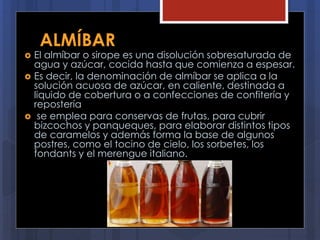 ALMÍBAR
 El almíbar o sirope es una disolución sobresaturada de
agua y azúcar, cocida hasta que comienza a espesar.
 Es decir, la denominación de almíbar se aplica a la
solución acuosa de azúcar, en caliente, destinada a
liquido de cobertura o a confecciones de confitería y
repostería
 se emplea para conservas de frutas, para cubrir
bizcochos y panqueques, para elaborar distintos tipos
de caramelos y además forma la base de algunos
postres, como el tocino de cielo, los sorbetes, los
fondants y el merengue italiano.
 