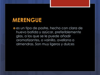 MERENGUE
 es un tipo de postre, hecho con clara de
huevo batida y azúcar, preferiblemente
glas, a los que se le puede añadir
aromatizantes, o vainilla, avellana o
almendras. Son muy ligeros y dulces
 