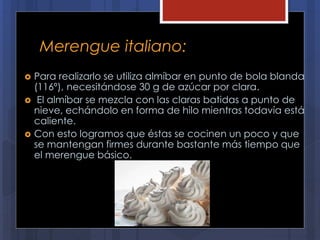Merengue italiano:
 Para realizarlo se utiliza almíbar en punto de bola blanda
(116º), necesitándose 30 g de azúcar por clara.
 El almíbar se mezcla con las claras batidas a punto de
nieve, echándolo en forma de hilo mientras todavía está
caliente.
 Con esto logramos que éstas se cocinen un poco y que
se mantengan firmes durante bastante más tiempo que
el merengue básico.
 