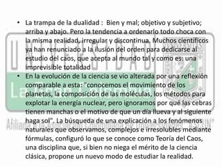 • La trampa de la dualidad : Bien y mal; objetivo y subjetivo; 
arriba y abajo. Pero la tendencia a ordenarlo todo choca con 
la misma realidad, irregular y discontinua. Muchos científicos 
ya han renunciado a la ilusión del orden para dedicarse al 
estudio del caos, que acepta al mundo tal y como es: una 
imprevisible totalidad 
• En la evolución de la ciencia se vio alterada por una reflexión 
comparable a esta: "conocemos el movimiento de los 
planetas, la composición de las moléculas, los métodos para 
explotar la energía nuclear, pero ignoramos por qué las cebras 
tienen manchas o el motivo de que un día llueva y al siguiente 
haga sol". La búsqueda de una explicación a los fenómenos 
naturales que observamos, complejos e irresolubles mediante 
fórmulas, configuró lo que se conoce como Teoría del Caos, 
una disciplina que, si bien no niega el mérito de la ciencia 
clásica, propone un nuevo modo de estudiar la realidad. 
 