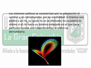 Los sistemas caóticos se caracterizan por su adaptación al 
cambio y, en consecuencia, por su estabilidad. Si tiramos una 
piedra a un río, su cauce no se ve afectado; no sucedería lo 
mismo si el río fuera un sistema ordenado en el que cada 
partícula tuviera una trayectoria fija; el orden se 
derrumbaría. 
 