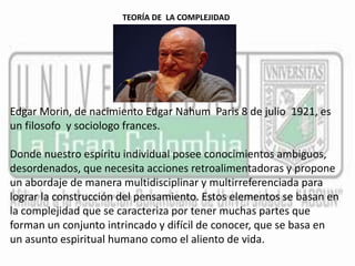 TEORÍA DE LA COMPLEJIDAD 
Edgar Morin, de nacimiento Edgar Nahum Paris 8 de julio 1921, es 
un filosofo y sociologo frances. 
Donde nuestro espíritu individual posee conocimientos ambiguos, 
desordenados, que necesita acciones retroalimentadoras y propone 
un abordaje de manera multidisciplinar y multirreferenciada para 
lograr la construcción del pensamiento. Estos elementos se basan en 
la complejidad que se caracteriza por tener muchas partes que 
forman un conjunto intrincado y difícil de conocer, que se basa en 
un asunto espiritual humano como el aliento de vida. 
 