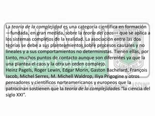 La teoría de la complejidad es una categoría científica en formación 
—fundada, en gran medida, sobre la teoría del caos— que se aplica a 
los sistemas complejos de la realidad. La asociación entre las dos 
teorías se debe a sus planteamientos sobre procesos causales y no 
lineales y a sus comportamientos no deterministas. Tienen ellas, por 
tanto, muchos puntos de contacto aunque son diferentes ya que la 
una plantea el caos y la otra un orden complejo. 
Heinz Pagels, Roger Lewin, Edgar Morin, Gaston Bachelard, François 
Jacob, Michel Serres, M. MichellWaldrop, Iliya Prigogine y otros 
pensadores y científicos norteamericanos y europeos que la 
patrocinan sostienen que la teoría de la complejidades “la ciencia del 
siglo XXI”. 
 