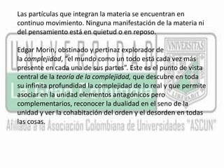 Las partículas que integran la materia se encuentran en 
continuo movimiento. Ninguna manifestación de la materia ni 
del pensamiento está en quietud o en reposo. 
Edgar Morin, obstinado y pertinaz explorador de 
la complejidad, “el mundo como un todo está cada vez más 
presente en cada una de sus partes”. Este es el punto de vista 
central de la teoría de la complejidad, que descubre en toda 
su infinita profundidad la complejidad de lo real y que permite 
asociar en la unidad elementos antagónicos pero 
complementarios, reconocer la dualidad en el seno de la 
unidad y ver la cohabitación del orden y el desorden en todas 
las cosas. 
 