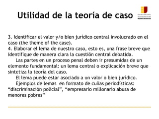 Utilidad de la teoría de caso
3. Identificar el valor y/o bien jurídico central involucrado en el
caso (the theme of the case).
4. Elaborar el lema de nuestro caso, esto es, una frase breve que
identifique de manera clara la cuestión central debatida.
Las partes en un proceso penal deben ir presumidas de un
elemento fundamental: un lema central o explicación breve que
sintetiza la teoría del caso.
El lema puede estar asociado a un valor o bien jurídico.
Ejemplos de lemas en formato de cuñas periodísticas:
“discriminación policial”, “empresario millonario abusa de
menores pobres”
 