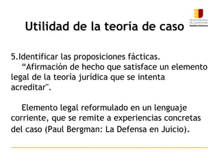 9
5.Identificar las proposiciones fácticas.
“Afirmación de hecho que satisface un elemento
legal de la teoría jurídica que se intenta
acreditar".
Elemento legal reformulado en un lenguaje
corriente, que se remite a experiencias concretas
del caso (Paul Bergman: La Defensa en Juicio).
Utilidad de la teoría de caso
 