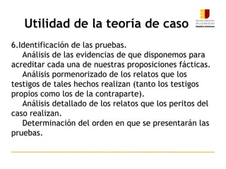 Utilidad de la teoría de caso
6.Identificación de las pruebas.
Análisis de las evidencias de que disponemos para
acreditar cada una de nuestras proposiciones fácticas.
Análisis pormenorizado de los relatos que los
testigos de tales hechos realizan (tanto los testigos
propios como los de la contraparte).
Análisis detallado de los relatos que los peritos del
caso realizan.
Determinación del orden en que se presentarán las
pruebas.
 