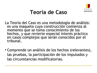 La Teoría del Caso es una metodología de análisis:
es una maqueta cuya construcción comienza al
momento que se toma conocimiento de los
hechos, y que revierte especial interés práctico
en casos complejos que serán conocidos por el
tribunal.

Comprende un análisis de los hechos (relevantes),
las pruebas, la participación de los imputados y
las circunstancias modificatorias.
Teoría de Caso
 