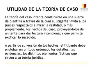UTILIDAD DE LA TEORÍA DE CASO
La teoría del caso intenta constituirse en una suerte
de plantilla a través de la cual el litigante invita a los
jueces respectivos a mirar la realidad, o más
propiamente, los hechos del caso, proveyéndolos de
un lente para dar lectura intencionada que permita
explicar lo sucedido.
A partir de su versión de los hechos, el litigante debe
englobar en un todo ordenado los detalles, las
evidencias, los distintos elementos fácticos que
sirven a su teoría jurídica.
9
 