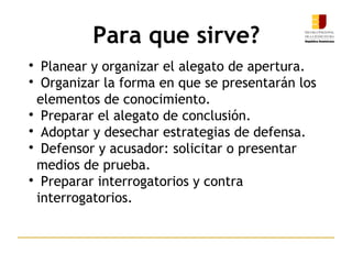 Para que sirve?

Planear y organizar el alegato de apertura.

Organizar la forma en que se presentarán los
elementos de conocimiento.

Preparar el alegato de conclusión.

Adoptar y desechar estrategias de defensa.

Defensor y acusador: solicitar o presentar
medios de prueba.

Preparar interrogatorios y contra
interrogatorios.
9
 