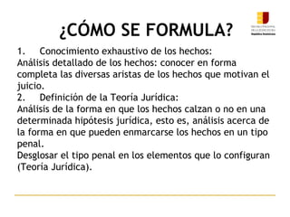 1. Conocimiento exhaustivo de los hechos:
Análisis detallado de los hechos: conocer en forma
completa las diversas aristas de los hechos que motivan el
juicio.
2. Definición de la Teoría Jurídica:
Análisis de la forma en que los hechos calzan o no en una
determinada hipótesis jurídica, esto es, análisis acerca de
la forma en que pueden enmarcarse los hechos en un tipo
penal.
Desglosar el tipo penal en los elementos que lo configuran
(Teoría Jurídica).
¿CÓMO SE FORMULA?
13
 