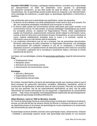 Licda. Alba Lily Carrillo López
Ausubel (1918-2008): Psicólogo y pedagogo estadounidense, consideró que el aprendizaje
por descubrimiento no debe ser presentado como opuesto al aprendizaje
por exposición (recepción), ya que éste puede ser igual de eficaz, si se cumplen unas
características. Así, el aprendizaje escolar puede darse por recepción o por descubrimiento,
como estrategia de enseñanza, y puede lograr un aprendizaje significativo o memorístico y
repetitivo.
Las condiciones para que el aprendizaje sea significativo, serían las siguientes:
1. El alumno ha de mantener una cierta predisposición inicial hacia lo que se le enseña. Por
ello, son necesarias estrategias motivadoras que provoquen su atención.
2. El alumno debe poseer los conocimientos previos adecuados para poder acceder a los
conocimientos nuevos. En este sentido, se precisa estrategias metodológicas que activen
los conceptos previos, en especial los Organizadores Previos. Estos organizadores
pueden ser Expositivos, proporcionando inclusores donde integrar la información nueva,
cuando el alumno tiene poco conocimiento de esta; Comparativos, en que se introduce el
nuevo material estableciendo analogías entre lo nuevo y lo conocido, cuando la
información nueva es más familiar para el estudiante.
3. Los contenidos informativos que se van a procesar, han de presentarse estructurados,
formando cada bloque de estos contenidos un Organizador Secuencial. Las estrategias
de estructuración del contenido conllevan el uso de un vocabulario y terminología
adaptados al alumno, el establecimiento de relaciones potentes entre todos los conceptos
y la concreción y aplicación de lo conceptual a situaciones reales y cercanas al mundo
experiencial del alumno.
Las fases, con sus estrategias, propias del aprendizaje significativo, seguirán esta secuencia:
Fase:
 Predisposición inicial
 Recepción activa
 Activación de conocimientos previos
 Estructuración de conocimientos nuevos
Estrategia
 Atención y Motivación
 Organizadores Previos
 Organizadores Secuenciales
En síntesis, Ausubel diseña una teoría del aprendizaje escolar que construye sobre lo que él
llama procesos de subsunción (derivativa, correlativa, obliterativa, dosiciativa), siendo la
construcción de significados el elemento clave de todo el proceso. Para ello, los contenidos
que hay que aprender, han de ser potencialmente significativos; es decir, han de poder
relacionarse de manera estructurada con los esquemas u organizadores de conocimientos
previos. (http://www.monografias.com/trabajos93/teoria-cognitivista-del-aprendizaje/teoria-
cognitivista-del-aprendizaje.shtml#ixzz3WAnkCj1E)
Albert Bandura, nació en 1925 en Mundare, Canadá.
Su Teoría de Aprendizaje Social es conductista porque concede gran importancia al refuerzo,
aunque va más allá del tipo de refuerzo directo de Skinner e incorpora el refuerzo vicario. Y
es cognitivista porque en el proceso de aprendizaje da mucha importancia a la construcción
del conocimiento por parte del sujeto.
El aprendizaje social es también conocido como aprendizaje vicario, observacional, imitación
, modelado o aprendizaje cognitivo social, este aprendizaje está basado en una situación
 