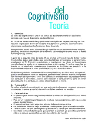 Licda. Alba Lily Carrillo López
1. Definición
La teoría del cognitivismo es una de las teorías del desarrollo humano que estudia los
cambios en la manera de pensar a través del tiempo.
Es uno de los recursos centrales y quizá mejor investigados en las personas mayores. Los
recursos cognitivos se dividen en una serie de subprocesos y solo una observación bien
diferenciada puede aclarar los fenómenos de su desarrollo.
El cognitivismo es una teoría psicológica cuyo objeto de estudio es cómo la mente interpreta,
procesa y almacena la información en la memoria. Se interesa por la forma en que la mente
humana piensa y aprende.
A partir de la segunda mitad del siglo XX, se produjo un freno al impacto de las Teorías
Conductistas, debido sobre todo a dos corrientes teóricas: en lingüística, el generativismo,
encabezado por N. Chomsky; en psicología, el cognitivismo y su interés por los procesos
mentales llevados a cabo en el procesamiento de la información. En ambos casos hay un
interés por el significado; especialmente importante en lingüística por oposición a la
importancia exclusiva de la forma que había propugnado el estructuralismo.
El término cognitivismo puede entenderse como polisémico y en cierto modo poco preciso,
pues es en realidad son varias las disciplinas, pertenecientes a ámbitos diversos, designadas
con el nombre de cognitivismo. Todas ellas se focalizan en el estudio de los procesos internos
que conducen al aprendizaje. Aparece como reacción al conductivismo y pone en primer
plano al sujeto de la conducta, en vez de a la conducta en sí misma.
2. “Lo cognitivo”
Se refiere al acto de conocimiento, en sus acciones de almacenar, recuperar, reconocer,
comprender, organizar y usar la información recibida a través de los sentidos.
3. Características
 El aprendizaje se modifica según el resultado de la interacción de la persona con su medio
ambiente.
 Para ser un verdadero aprendizaje debe involucra nuevas experiencias con experiencias
previas o preconceptos.
 El aprendizaje tiene mejor valor si es a través de la participación activa.
 Los estudiantes tienen un mejor aprendizaje cuando pueden generalizar la información.
 Tiene en cuenta los tipos de inteligencia que caracteriza ciertos tipos de comportamientos.
 Se enfoca en los estudiantes para que aprendan a aprender, ya que estos aprenderán
más en la escuela que aquéllos que son dependientes del maestro.
 