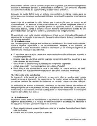 Licda. Alba Lily Carrillo López
Pensamiento: definido como el conjunto de procesos cognitivos que permiten al organismo
elaborar la información percibida o almacenada en la memoria. Este ámbito ha implicado
clásicamente el estudio del razonamiento y la resolución de problemas.
Lenguaje: se puede definir como un sistema representativo de signos y reglas para su
combinación, que constituye una forma simbólica de comunicación especifica entre los seres
humanos.
Aprendizaje: el aprendizaje ha sido definido por la psicología como un cambio en el
comportamiento, no atribuible al efecto de sustancias o estados temporales internos o
contextuales. La capacidad de aprender permite al organismo ampliar su repertorio de
respuestas básicas, siendo el sistema nervioso humano particularmente dotado de una
plasticidad notable para generar cambios y aprender nuevos comportamientos.
El aprendizaje es un meta proceso psicológico en el que se ven implicados el lenguaje, el
pensamiento, la memoria, la atención, etc. Es para la psicología una de las principales áreas
de estudio y aplicación
12. Rol del estudiante
Las Teorías cognitivas dan lugar a un enfoque educativo basado en cómo el alumno conoce,
concede especial importancia a las representaciones mentales, a los procesos de
pensamiento, al modo de conocer o codificar la información y a las estrategias cognitivas de
razonamiento y resolución de problemas.
 El estudiante es muy activo, posee sus preconceptos los cuales utiliza para aprender y
solucionar problemas.
 En cada etapa de edad él va creando su propio conocimiento cognitivo a partir de lo que
sabe, observa, lee y comprende.
 Utiliza mucho la observación y la práctica para comprender y aprender.
 Actitud, disposición y motivación para un aprendizaje. (Ausubel)
 Debe integrar sus conocimientos para la resolución de nuevos saberes, es decir,
vincularlos a los nuevos conocimientos previos para crear una nueva información.
13. Interacción entre estudiantes
La interacción entre pares es importante ya que entre ellos se pueden crear nuevos
cuestionamientos e interacción de conocimiento. Se pueden apoyar en la resolución de
problemas mediante la creación de esquemas de debates, mapas mentales, diálogos.
La motivación del alumno es intrínseca, controlada por factores internos. No obstante el
enfoque cognitivo da al estudiante un rol activo en el proceso de aprendizaje. La motivación,
la atención y el conocimiento previo del sujeto pueden ser manipulados desde el entorno para
lograr un aprendizaje más exitoso.
14. Rol del docente
El profesor cuenta entre sus funciones con la de potenciar las habilidades y las estrategias
cognitivas de los alumnos, a la vez que desarrolla mecanismos didácticos para adaptarlos a
los esquemas mentales y conocimientos de los alumnos.
 Crear situaciones para un aprendizaje por medio de la práctica, haciendo el aprendizaje
más significativo.
 Enseñar a su estudiante a aprender a aprender.
 