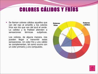 COLORES CÁLIDOS Y FRÍOS Se llaman colores cálidos aquellos que van del rojo al amarillo y los colores fríos son los que van del azul al verde. La calidez y la frialdad atienden a sensaciones térmicas subjetivas. Los colores, de alguna manera, nos pueden llegar a transmitir estas sensaciones. Un color frío y uno cálido se complementan, tal como ocurre con un color primario y uno compuesto. 