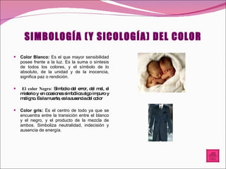 SIMBOLOGÍA (Y SICOLOGÍA) DEL COLOR Color Blanco:  Es el que mayor sensibilidad posee frente a la luz. Es la suma o síntesis de todos los colores, y el símbolo de lo absoluto, de la unidad y de la inocencia, significa paz o rendición. El color Negro:  Símbolo del error, del mal, el misterio y en ocasiones simbólica algo impuro y maligno. Es la muerte, es la ausencia del color Color gris:  Es el centro de todo ya que se encuentra entre la transición entre el blanco y el negro, y el producto de la mezcla de ambos. Simboliza neutralidad, indecisión y ausencia de energía. 