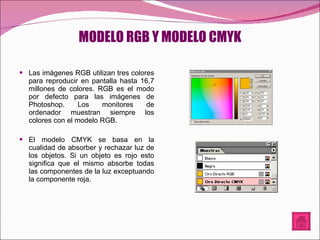 MODELO RGB Y MODELO CMYK Las imágenes RGB utilizan tres colores para reproducir en pantalla hasta 16,7 millones de colores. RGB es el modo por defecto para las imágenes de Photoshop. Los monitores de ordenador muestran siempre los colores con el modelo RGB. El modelo CMYK se basa en la cualidad de absorber y rechazar luz de los objetos. Si un objeto es rojo esto significa que el mismo absorbe todas las componentes de la luz exceptuando la componente roja.  