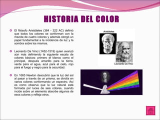 HISTORIA DEL COLOR El filósofo Aristóteles (384 - 322 AC) definió que todos los colores se conforman con la mezcla de cuatro colores y además otorgó un papel fundamental a la incidencia de luz y la sombra sobre los mismos. Leonardo Da Vinci (1452-1519) quien avanzó aún más definiendo la siguiente escala de colores básicos: primero el blanco como el principal, después amarillo para la tierra, verde para el agua, azul para el cielo, rojo para el fuego y negro para la oscuridad. En 1665 Newton descubrió que la luz del sol al pasar a través de un prisma, se dividía en varios colores conformando un espectro. Así es como observa que la luz natural está formada por luces de seis colores, cuando incide sobre un elemento absorbe algunos de esos colores y refleja otros.  