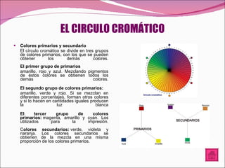 EL CIRCULO CROMÁTICO Colores primarios y secundario El círculo cromático se divide en tres grupos de colores primarios, con los que se pueden obtener los demás colores. El primer grupo de primarios amarillo, rojo y azul. Mezclando pigmentos de éstos colores se obtienen todos los demás colores. El segundo grupo de colores primarios:   amarillo, verde y rojo. Si se mezclan en diferentes porcentajes, forman otros colores y si lo hacen en cantidades iguales producen la luz blanca El tercer grupo de colores primarios:  magenta, amarillo y cyan. Los utilizados para la impresión. C olores secundarios:  verde, violeta y naranja. Los colores secundarios se obtienen de la mezcla en una misma proporción de los colores primarios. 