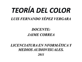 TEORÍA DEL COLOR
LUIS FERNANDO YÉPEZ VERGARA

         DOCENTE:
       JAIME CORREA

LICENCIATURA EN NFORMÁTICA Y
    MEDIOS AUDIOVISUALES.
            2011
 