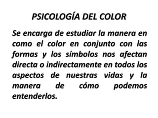 PSICOLOGÍA DEL COLOR
Se encarga de estudiar la manera en
como el color en conjunto con las
formas y los símbolos nos afectan
directa o indirectamente en todos los
aspectos de nuestras vidas y la
manera       de    cómo     podemos
entenderlos.
 