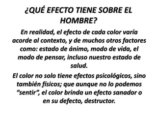 ¿QUÉ EFECTO TIENE SOBRE EL
            HOMBRE?
    En realidad, el efecto de cada color varía
acorde al contexto, y de muchos otros factores
   como: estado de ánimo, modo de vida, el
  modo de pensar, incluso nuestro estado de
                      salud.
El color no solo tiene efectos psicológicos, sino
 también físicos; que aunque no lo podemos
 “sentir”, el color brinda un efecto sanador o
            en su defecto, destructor.
 