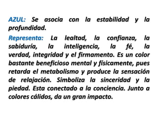 AZUL: Se asocia con la estabilidad y la
profundidad.
Representa: La lealtad, la confianza, la
sabiduría, la inteligencia, la fé,           la
verdad, integridad y el firmamento. Es un color
bastante beneficioso mental y físicamente, pues
retarda el metabolismo y produce la sensación
de relajación. Simboliza la sinceridad y la
piedad. Esta conectado a la conciencia. Junto a
colores cálidos, da un gran impacto.
 