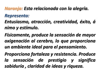 Naranja: Esta relacionada con la alegría.
Representa:
Entusiasmo, atracción, creatividad, éxito, á
nimo y estímulo.
Físicamente, produce la sensación de mayor
oxigenación al cerebro, lo que proporciona
un ambiente ideal para el pensamiento.
Proporciona fortaleza y resistencia. Produce
la sensación de prestigio y significa
sabiduría , claridad de ideas y riqueza.
 