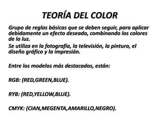 TEORÍA DEL COLOR
Grupo de reglas básicas que se deben seguir, para aplicar
debidamente un efecto deseado, combinando los colores
de la luz.
Se utiliza en la fotografía, la televisión, la pintura, el
diseño gráfico y la impresión.

Entre los modelos más destacados, están:

RGB: (RED,GREEN,BLUE).

RYB: (RED,YELLOW,BLUE).

CMYK: (CIAN,MEGENTA,AMARILLO,NEGRO).
 