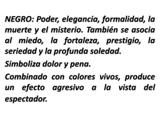 NEGRO: Poder, elegancia, formalidad, la
muerte y el misterio. También se asocia
al miedo, la fortaleza, prestigio, la
seriedad y la profunda soledad.
Simboliza dolor y pena.
Combinado con colores vivos, produce
un efecto agresivo a la vista del
espectador.
 