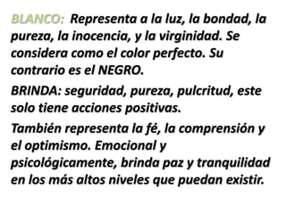 BLANCO: Representa a la luz, la bondad, la
pureza, la inocencia, y la virginidad. Se
considera como el color perfecto. Su
contrario es el NEGRO.
BRINDA: seguridad, pureza, pulcritud, este
solo tiene acciones positivas.
También representa la fé, la comprensión y
el optimismo. Emocional y
psicológicamente, brinda paz y tranquilidad
en los más altos niveles que puedan existir.
 