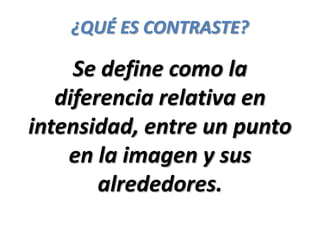 ¿QUÉ ES CONTRASTE?

     Se define como la
   diferencia relativa en
intensidad, entre un punto
    en la imagen y sus
        alrededores.
 