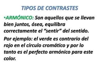 TIPOS DE CONTRASTES
•ARMÓNICO: Son aquellos que se llevan
bien juntos, ósea, equilibra
correctamente el “sentir” del sentido.
Por ejemplo: el verde es contrario del
rojo en el círculo cromático y por lo
tanto es el perfecto armónico para este
color.
 