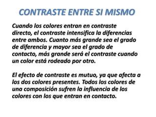 CONTRASTE ENTRE SI MISMO
Cuando los colores entran en contraste
directo, el contraste intensifica la diferencias
entre ambos. Cuanto más grande sea el grado
de diferencia y mayor sea el grado de
contacto, más grande será el contraste cuando
un color está rodeado por otro.

El efecto de contraste es mutuo, ya que afecta a
los dos colores presentes. Todos los colores de
una composición sufren la influencia de los
colores con los que entran en contacto.
 