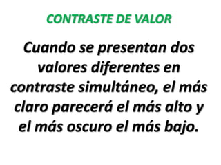 CONTRASTE DE VALOR

   Cuando se presentan dos
     valores diferentes en
contraste simultáneo, el más
 claro parecerá el más alto y
  el más oscuro el más bajo.
 