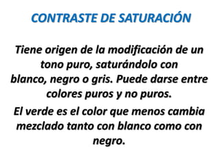 CONTRASTE DE SATURACIÓN

 Tiene origen de la modificación de un
      tono puro, saturándolo con
blanco, negro o gris. Puede darse entre
       colores puros y no puros.
El verde es el color que menos cambia
 mezclado tanto con blanco como con
                 negro.
 