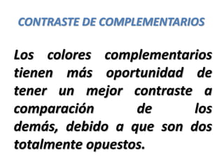 CONTRASTE DE COMPLEMENTARIOS

Los colores complementarios
tienen más oportunidad de
tener un mejor contraste a
comparación       de     los
demás, debido a que son dos
totalmente opuestos.
 