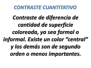 CONTRASTE CUANTITATIVO
    Contraste de diferencia de
      cantidad de superficie
    coloreada, ya sea formal o
informal. Existe un color “central”
   y los demás son de segundo
   orden o menos importantes.
 